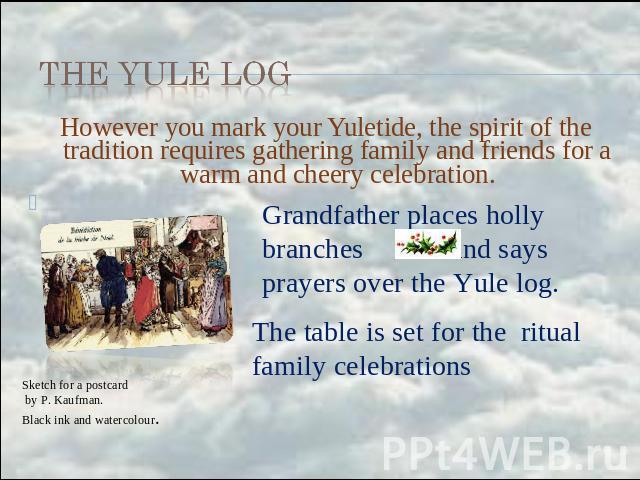 the Yule Log However you mark your Yuletide, the spirit of the tradition requires gathering family and friends for a warm and cheery celebration. Grandfather places holly branches and says prayers over the Yule log. The table is set for the ritual f…
