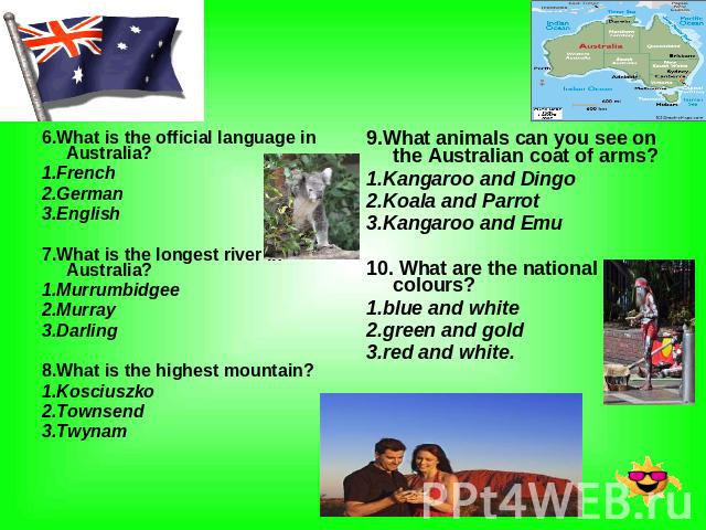 Australia 6.What is the official language in Australia? 1.French 2.German 3.English 7.What is the longest river in Australia? 1.Murrumbidgee 2.Murray 3.Darling 8.What is the highest mountain? 1.Kosciuszko 2.Townsend 3.Twynam 9.What animals can you s…