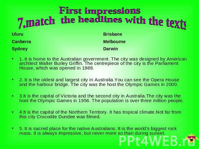 First impressions 7.match the headlines with the texts Uluru Canberra Sydney Brisbane Melbourne Darwin 1. It is home to the Australian government. The city was designed by American architect Walter Burley Griffin. The centrepiece of the city is the …