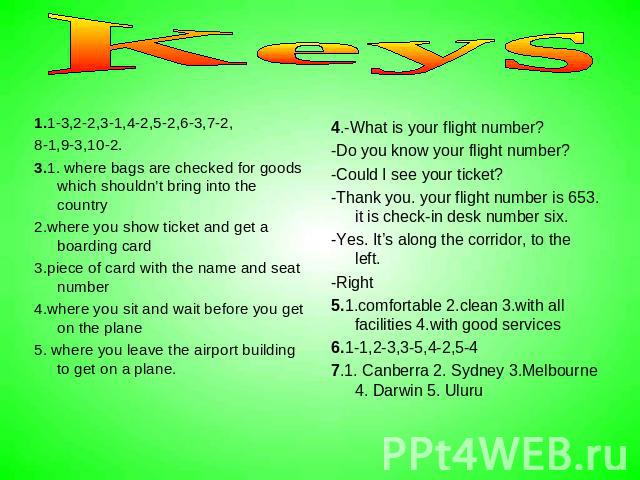 Keys 1.1-3,2-2,3-1,4-2,5-2,6-3,7-2, 8-1,9-3,10-2. 3.1. where bags are checked for goods which shouldn’t bring into the country 2.where you show ticket and get a boarding card 3.piece of card with the name and seat number 4.where you sit and wait bef…
