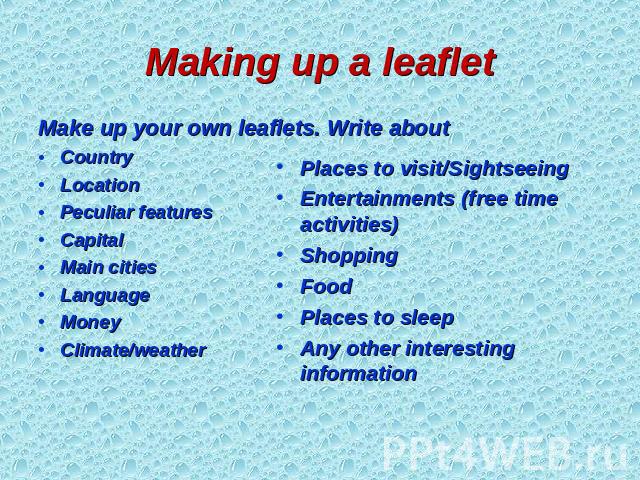 Making up a leaflet Make up your own leaflets. Write about Country Location Peculiar features Capital Main cities Language Money Climate/weather Places to visit/Sightseeing Entertainments (free time activities) Shopping Food Places to sleep  Any oth…