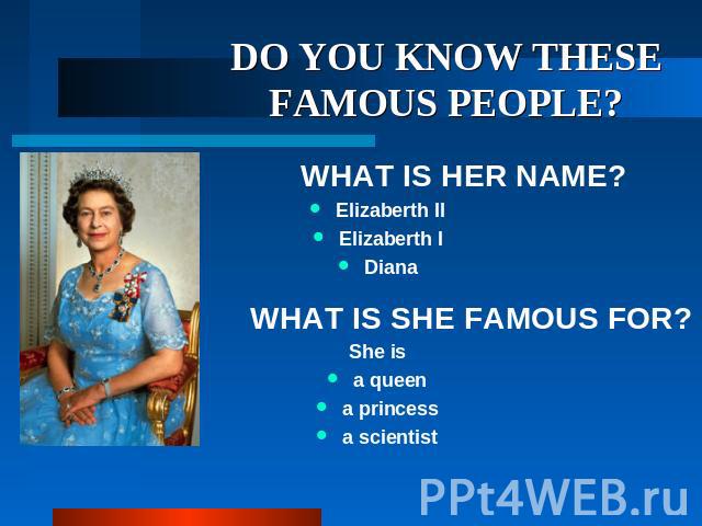 DO YOU KNOW THESE FAMOUS PEOPLE? WHAT IS HER NAME? Elizaberth II Elizaberth I Diana WHAT IS SHE FAMOUS FOR? She is a queen a princess a scientist