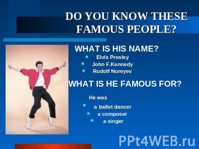 DO YOU KNOW THESE FAMOUS PEOPLE? WHAT IS HIS NAME? Elvis Presley John F.Kennedy Rudolf Nureyev WHAT IS HE FAMOUS FOR? He was a ballet dancer a composer a singer