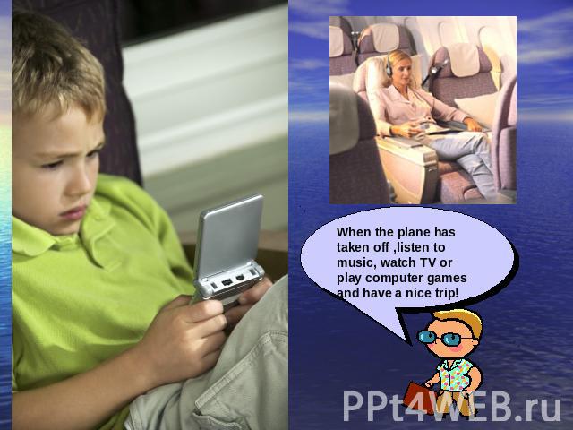 When the plane has taken off ,listen to music, watch TV or play computer games and have a nice trip!