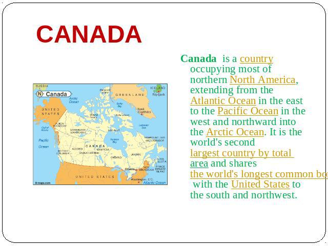 Canada Canada is a country occupying most of northern North America, extending from the Atlantic Ocean in the east to the Pacific Ocean in the west and northward into the Arctic Ocean. It is the world's second largest country by total area and share…