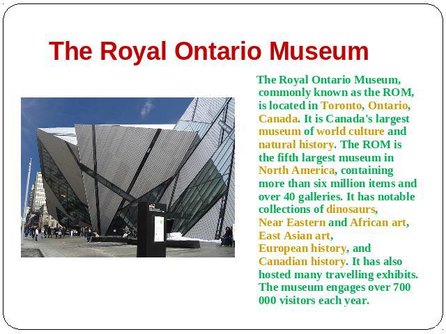 The Royal Ontario Museum The Royal Ontario Museum, commonly known as the ROM, is located in Toronto, Ontario, Canada. It is Canada's largest museum of world culture and natural history. The ROM is the fifth largest museum in North America, containin…