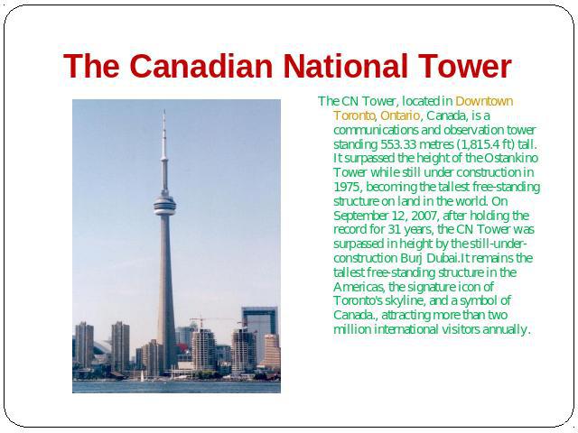 The Canadian National Tower The CN Tower, located in Downtown Toronto, Ontario, Canada, is a communications and observation tower standing 553.33 metres (1,815.4 ft) tall. It surpassed the height of the Ostankino Tower while still under co…