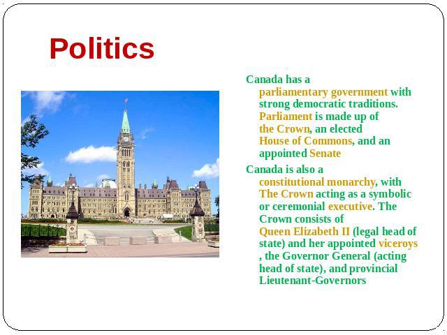 Politics Canada has a parliamentary government with strong democratic traditions. Parliament is made up of the Crown, an elected House of Commons, and an appointed Senate Canada is also a constitutional monarchy, with The Crown acting as a symbolic …
