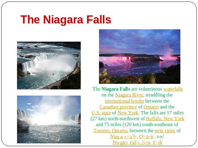 The Niagara Falls The Niagara Falls are voluminous waterfalls on the Niagara River, straddling the international border between the Canadian province of Ontario and the U.S. state of New York. The falls are 17 miles (27 km) north-northwest of Buffal…