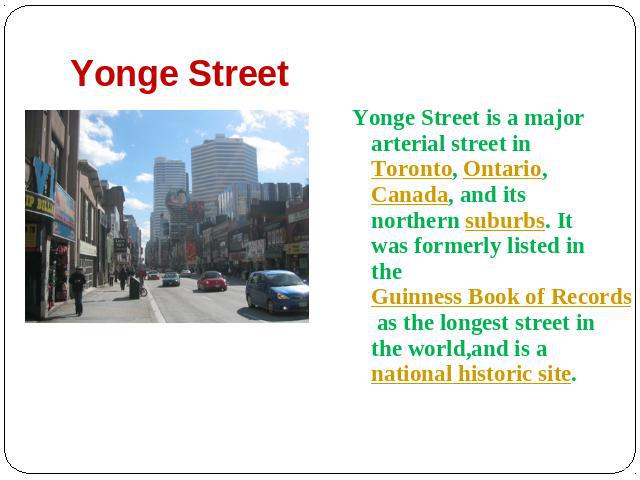 Yonge Street Yonge Street is a major arterial street in Toronto, Ontario, Canada, and its northern suburbs. It was formerly listed in the Guinness Book of Records as the longest street in the world,and is a national historic site.
