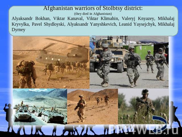 Afghanistan warriors of Stolbtsy district: (they died in Afghanistan) Alyaksandr Bokhan, Viktar Kanaval, Viktar Klimahin, Valeryj Knyazey, Mikhalaj Kryvylka, Pavel Shydloyski, Alyaksandr Yanyshkevich, Leanid Yaysejchyk, Mikhalaj Dyrney