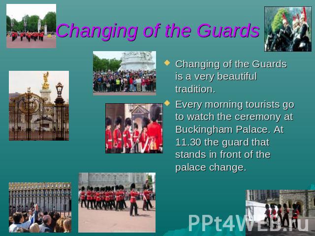 Changing of the Guards Changing of the Guards is a very beautiful tradition. Every morning tourists go to watch the ceremony at Buckingham Palace. At 11.30 the guard that stands in front of the palace change.