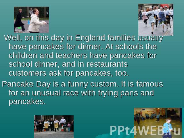 Well, on this day in England families usually have pancakes for dinner. At schools the children and teachers have pancakes for school dinner, and in restaurants customers ask for pancakes, too. Pancake Day is a funny custom. It is famous for an unus…