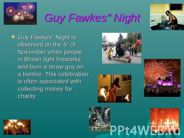 Guy Fawkes” Night Guy Fawkes” Night is observed on the 5th of November when people in Britain light fireworks and burn a straw guy on a bonfire. This celebration is often associated with collecting money for charity