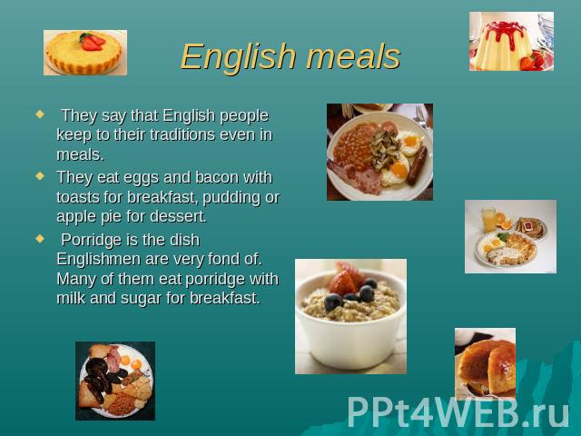 English meals They say that English people keep to their traditions even in meals. They eat eggs and bacon with toasts for breakfast, pudding or apple pie for dessert. Porridge is the dish Englishmen are very fond of. Many of them eat porridge with …