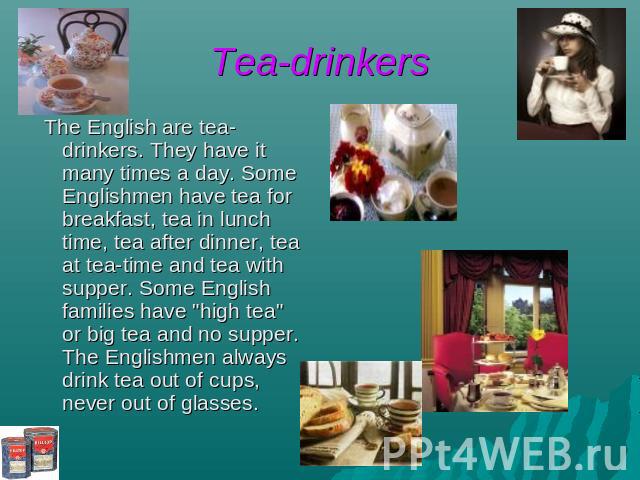 Tea-drinkers The English are tea-drinkers. They have it many times a day. Some Englishmen have tea for breakfast, tea in lunch time, tea after dinner, tea at tea-time and tea with supper. Some English families have "high tea" or big tea an…
