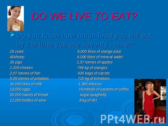 DO WE LIVE TO EAT? Do you know how much food you will eat by the time you are seventy –nine? 25 cows 9,000 litres of orange juice 40sheep 6,000 litres of mineral water 35 pigs 1,37 tonnes of apples 1.200 chicken 768 kg of oranges 2,07 tonnes of fish…
