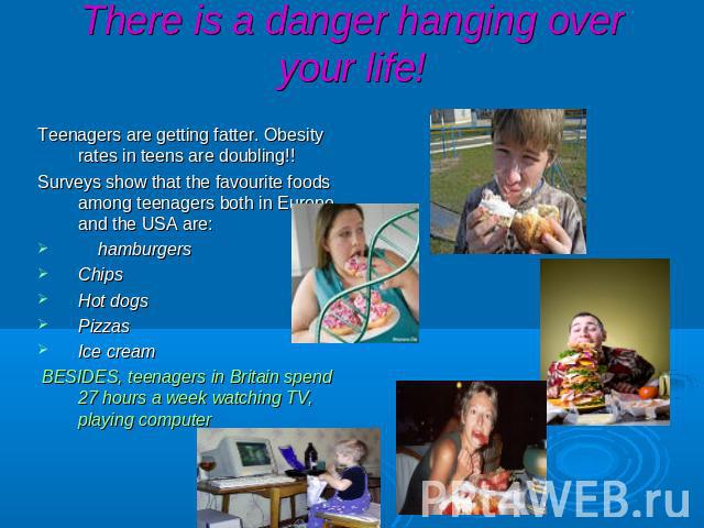 There is a danger hanging over your life! Teenagers are getting fatter. Obesity rates in teens are doubling!! Surveys show that the favourite foods among teenagers both in Europe and the USA are: hamburgers Chips Hot dogs Pizzas Ice cream BESIDES, t…