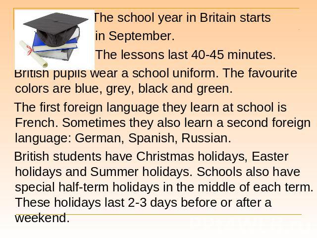 The school year in Britain starts The school year in Britain starts in September. The lessons last 40-45 minutes. British pupils wear a school uniform. The favourite colors are blue, grey, black and green. The first foreign language they learn at sc…