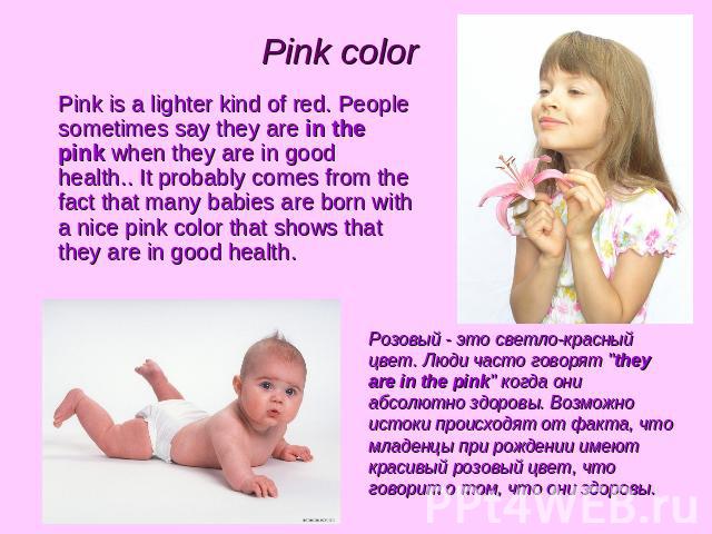 Pink color Pink is a lighter kind of red. People sometimes say they are in the pink when they are in good health.. It probably comes from the fact that many babies are born with a nice pink color that shows that they are in good health. Розовый - эт…