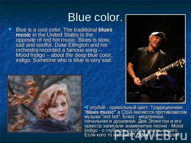 Blue color. Blue is a cool color. The traditional blues music in the United States is the opposite of red hot music. Blues is slow, sad and soulful. Duke Ellington and his orchestra recorded a famous song – Mood Indigo – about the deep blue color, i…
