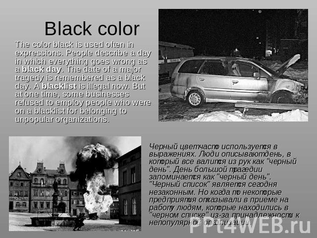 Black color The color black is used often in expressions. People describe a day in which everything goes wrong as a black day. The date of a major tragedy is remembered as a black day. A blacklist is illegal now. But at one time, some businesses ref…
