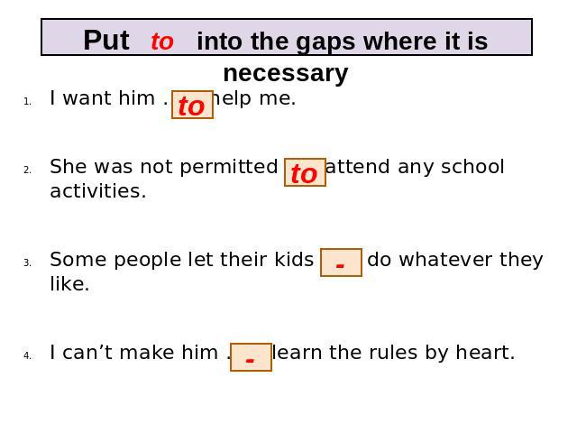 Put to into the gaps where it is necessary I want him … help me. She was not permitted … attend any school activities. Some people let their kids … do whatever they like. I can’t make him … learn the rules by heart.