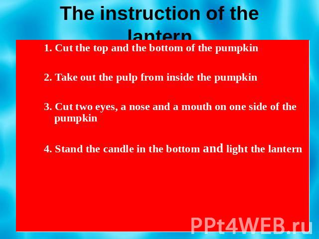 The instruction of the lantern 1. Cut the top and the bottom of the pumpkin 2. Take out the pulp from inside the pumpkin 3. Cut two eyes, a nose and a mouth on one side of the pumpkin 4. Stand the candle in the bottom and light the lantern