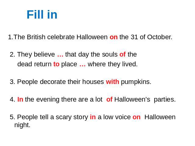 1.The British celebrate Halloween on the 31 of October. 2. They believe … that day the souls of the dead return to place … where they lived. 3. People decorate their houses with pumpkins. 4. In the evening there are a lot of Halloween’s parties. 5. …