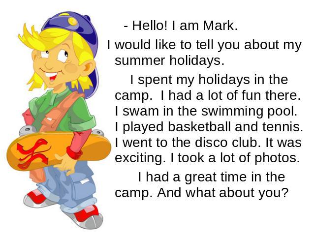 - Hello! I am Mark. I would like to tell you about my summer holidays. I spent my holidays in the camp. I had a lot of fun there. I swam in the swimming pool. I played basketball and tennis. I went to the disco club. It was exciting. I took a lot of…