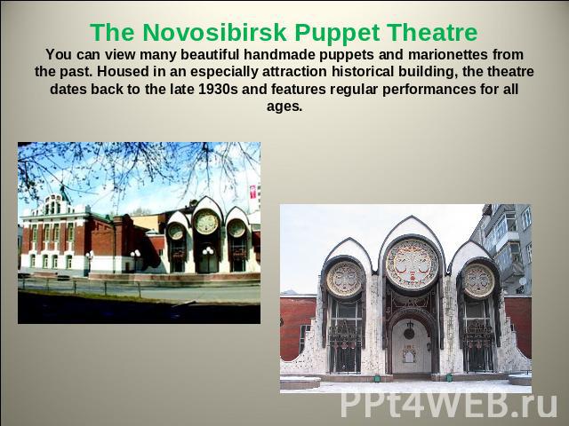 The Novosibirsk Puppet TheatreYou can view many beautiful handmade puppets and marionettes from the past. Housed in an especially attraction historical building, the theatre dates back to the late 1930s and features regular performances for all ages.