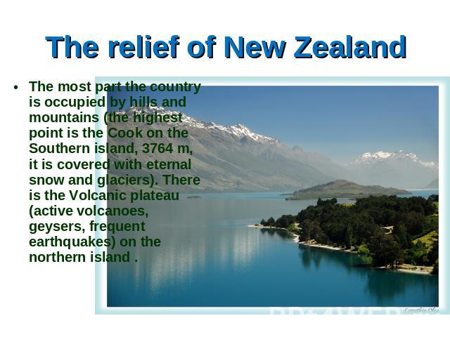 The relief of New Zealand The most part the country is occupied by hills and mountains (the highest point is the Cook on the Southern island, 3764 m, it is covered with eternal snow and glaciers). There is the Volcanic plateau (active volcanoes, gey…