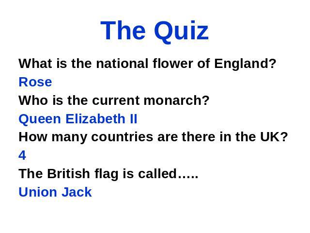 The Quiz What is the national flower of England? Rose Who is the current monarch? Queen Elizabeth II How many countries are there in the UK? 4 The British flag is called….. Union Jack