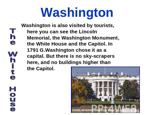Washington Washington is also visited by tourists, here you can see the Lincoln Memorial, the Washington Monument, the White House and the Capitol. In 1791 G.Washington chose it as a capital. But there is no sky-scrapers here, and no buildings highe…