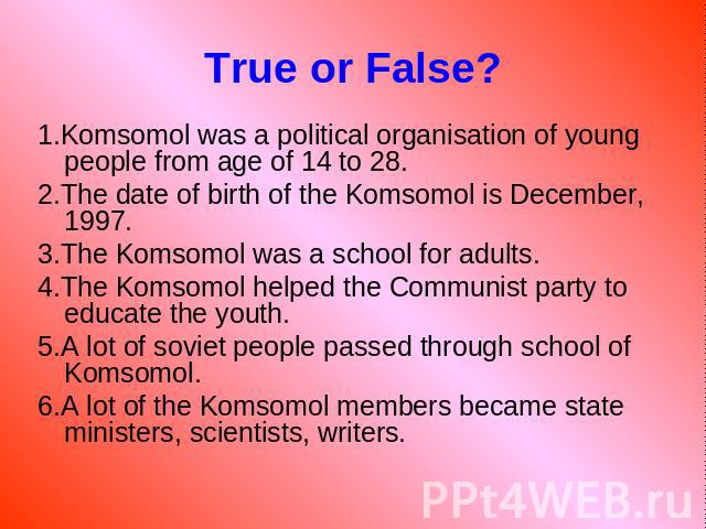 True or False? 1.Komsomol was a political organisation of young people from age of 14 to 28. 2.The date of birth of the Komsomol is December, 1997. 3.The Komsomol was a school for adults. 4.The Komsomol helped the Communist party to educate the yout…