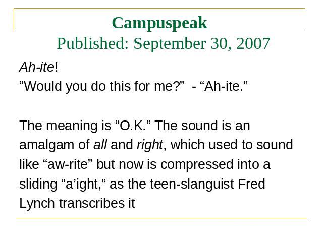 Campuspeak Published: September 30, 2007 Ah-ite! Ah-ite! “Would you do this for me?” - “Ah-ite.” The meaning is “O.K.” The sound is an amalgam of all and right, which used to sound like “aw-rite” but now is compressed into a sliding “a’ight,” as the…