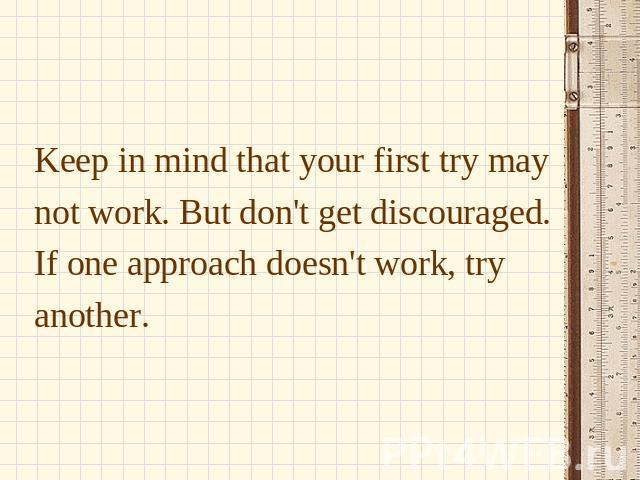 Keep in mind that your first try may not work. But don't get discouraged. If one approach doesn't work, try another.
