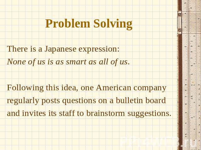 Problem Solving There is a Japanese expression: None of us is as smart as all of us. Following this idea, one American company regularly posts questions on a bulletin board and invites its staff to brainstorm suggestions.