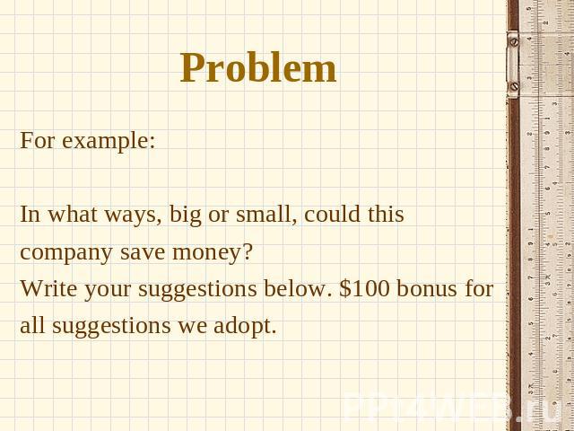 Problem For example: In what ways, big or small, could this company save money? Write your suggestions below. $100 bonus for all suggestions we adopt.