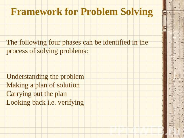 Framework for Problem Solving The following four phases can be identified in the process of solving problems: Understanding the problem Making a plan of solution Carrying out the plan Looking back i.e. verifying