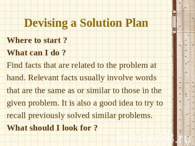 Devising a Solution Plan ? Where to start ? What can I do ? Find facts that are related to the problem at hand. Relevant facts usually involve words that are the same as or similar to those in the given problem. It is also a good idea to try to reca…