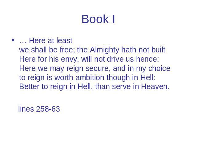 Book I … Here at least we shall be free; the Almighty hath not built Here for his envy, will not drive us hence: Here we may reign secure, and in my choice to reign is worth ambition though in Hell: Better to reign in Hell, than serve in Heaven. lin…