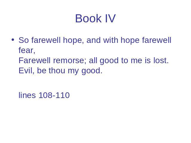 Book IV So farewell hope, and with hope farewell fear, Farewell remorse; all good to me is lost. Evil, be thou my good. lines 108-110