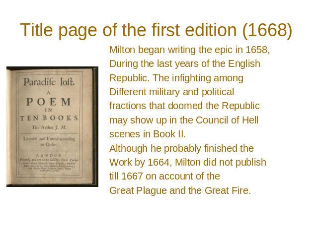 Title page of the first edition (1668) Milton began writing the epic in 1658, During the last years of the English Republic. The infighting among Different military and political fractions that doomed the Republic may show up in the Council of Hell …