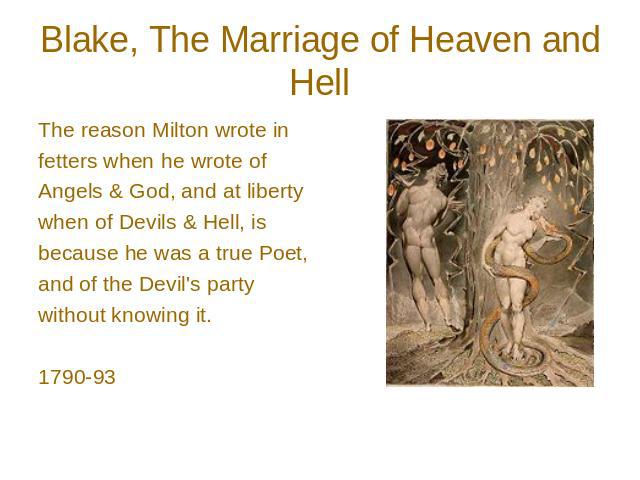 Blake, The Marriage of Heaven and Hell The reason Milton wrote in fetters when he wrote of Angels & God, and at liberty when of Devils & Hell, is because he was a true Poet, and of the Devil's party without knowing it. 1790-93