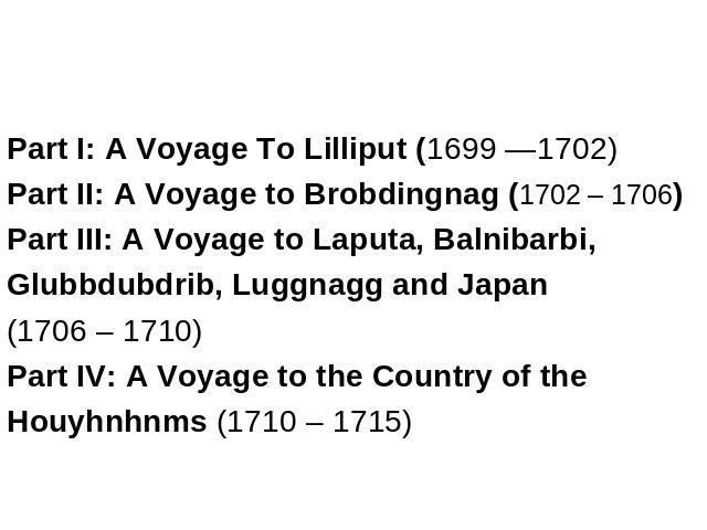 Part I: A Voyage To Lilliput (1699 —1702) Part II: A Voyage to Brobdingnag (1702 – 1706) Part III: A Voyage to Laputa, Balnibarbi, Glubbdubdrib, Luggnagg and Japan (1706 – 1710) Part IV: A Voyage to the Country of the Houyhnhnms (1710 – 1715)