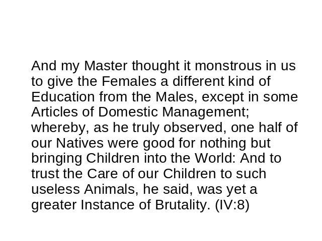 And my Master thought it monstrous in us to give the Females a different kind of Education from the Males, except in some Articles of Domestic Management; whereby, as he truly observed, one half of our Natives were good for nothing but bringing Chil…