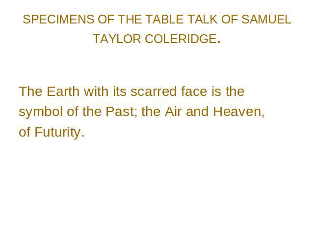 SPECIMENS OF THE TABLE TALK OF SAMUEL TAYLOR COLERIDGE. The Earth with its scarred face is the symbol of the Past; the Air and Heaven, of Futurity.