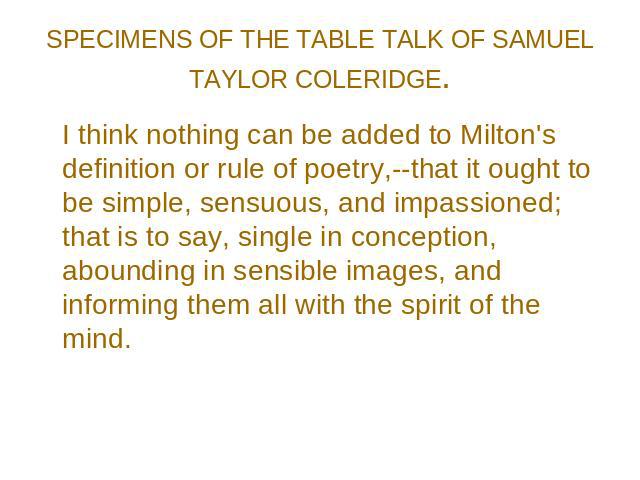 SPECIMENS OF THE TABLE TALK OF SAMUEL TAYLOR COLERIDGE. I think nothing can be added to Milton's definition or rule of poetry,--that it ought to be simple, sensuous, and impassioned; that is to say, single in conception, abounding in sensible images…