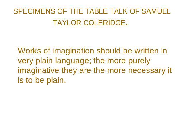 SPECIMENS OF THE TABLE TALK OF SAMUEL TAYLOR COLERIDGE. Works of imagination should be written in very plain language; the more purely imaginative they are the more necessary it is to be plain.